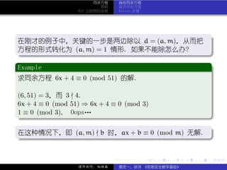 同余方程   线性同余方程
                     原根   高次同余方程
             RSA 公钥密码体制   Wilson 定理




 .
 在刚才的例子中，关键的一步是两边除以 d = (a, m)，从而把 .
 方程的形式转化为 (a, m) = 1 情形. 如果不能除怎么办?
 .




                                                          .
 ..                                .
 .
 Example                             .
..
 求同余方程 6x + 4 ≡ 0 (mod 51) 的解.

(6, 51) = 3，而 3 4.
6x + 4 ≡ 0 (mod 51) ⇒ 6x + 4 ≡ 0 (mod 3)
1 ≡ 0 (mod 3), Oops…
.




                                                          .
..                                        .
.
在这种情况下，即 (a, m) b 时，ax + b ≡ 0 (mod m) 无解. .
.




                                                          .
..                                        .


                                      .   .   .   .   .   .

             课件制作：张晓磊     裴定一、徐详 《信息安全数学基础》
 