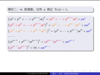 .
情形二：m 是偶数。设有 ρ 满足 Tr(ρ) = 1。                                       .
.




                                                                       .
..                                                              .
.
( 2                        )2
        2
 (ρ + ρ2 + · · · + ρ2
                     m−1          2
                         )α = (ρ2 + · · · + ρ2
                                               m−1
                                                   )α2 + ρα2       .
( 22      3           m−1    )2     3            m−1     2     2
 (ρ + ρ2 + · · · + ρ2     )α2 = (ρ2 + · · · + ρ2     )α2 + ρα2
( 23      4           m−1    2 )2     4            m−1     3     3
 (ρ + ρ2 + · · · + ρ2     )α2 ) = (ρ2 + · · · + ρ2     )α2 + ρα2
······
( 2m−2      m−1    m−3 )2       m−1    m−2      m−2
 (ρ     + ρ2    )α2       = (ρ2     )α2    + ρα2
( 2m−1 2m−2 )2               m−1
.(ρ    )α        = (0) + ρα2




                                                                       .
..                                                                 .




                                            .   .     .   .    .       .

              广州大学数学与信息科学学院        裴定一、徐详 《信息安全数学基础》
 