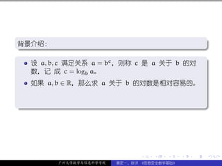 .
背景介绍：
.                                           .




                                                          .
..                                        .
.
   设 a, b, c 满足关系 a = bc ，则称 c 是 a 关于 b 的对 .
   数，记 成 c = logb a。
     如果 a, b ∈ R，那么求 a 关于 b 的对数是相对容易的。


.




                                                          .
..                                                    .




                                .   .   .     .   .       .

          广州大学数学与信息科学学院   裴定一、徐详 《信息安全数学基础》
 