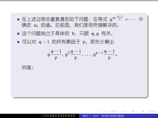 .
                                                 q−1               .
     在上述过程会重复遇到如下问题：在等式 gai p = · · · 中
     确定 ai 的值。在前面，我们是用穷搜解决的，
     这个问题独立于具体的 b，只跟 q, g 有关。
     可以对 q − 1 的所有素因子 p，预先计算出
                 q − 1 2q − 1                q−1
             g        ,g      , . . . , gp−1     。
                   p      p                   p

     的值；




.




                                                                   .
..                                                             .

                                        .    .    .    .   .           .

           广州大学数学与信息科学学院        裴定一、徐详 《信息安全数学基础》
 