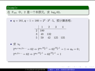 .
 Example                                                                           .
..
 在 F181 中，2 是一个本原元，求 log2 62。
 .




                                                                                   .
 ..                                                                            .
 .
     q = 181, q − 1 = 180 = 22 · 32 · 5，预计算表格：                                     .

                             1  2  3   4
                          2 180
                          3 48 132
                          5 59 42 125 135

     求 x2
                                181−1          181−1
     2a0 +a1 2+··· = 62 ⇒ 2a0     2     = 62     2         = 1 ⇒ a0 = 0；
     2a1 2+··· = 62 ⇒ 2a0 181−1
                            4     = 62
                                         181−1
                                           4     =1
.




                                                                                   .
..                                                                             .
                                                       .      .   .   .    .           .

              广州大学数学与信息科学学院             裴定一、徐详 《信息安全数学基础》
 