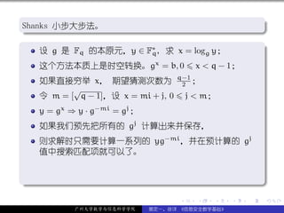.
Shanks 小步大步法。
.                                                                .




                                                                 .
..                                                           .
.
    设 g 是 Fq 的本原元，y ∈ F∗ , 求 x = logg y；
                       q
                                                                 .
     这个方法本质上是时空转换。gx = b, 0                 x < q − 1；
                                      q−1
     如果直接穷举 x， 期望猜测次数为                 2 ；
            √
     令 m = [ q − 1]，设 x = mi + j, 0       j < m；
     y = gx ⇒ y · g−mi = gj ；
     如果我们预先把所有的 gj 计算出来并保存，
     则求解时只需要计算一系列的 yg−mi ，并在预计算的 gj
     值中搜索匹配项就可以了。


.




                                                                 .
..                                                           .
                                      .     .   .   .    .           .

             广州大学数学与信息科学学院      裴定一、徐详 《信息安全数学基础》
 