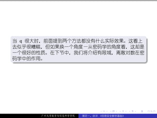 .
当 q 很大时，前面提到两个方法都没有什么实际效果。这看上 .
去似乎很糟糕，但如果换一个角度—从密码学的角度看，这却是
一个很好的性质。在下节中，我们将介绍有限域，离散对数在密
码学中的作用。
.




                                                  .
..                           .




                            .   .   .     .   .   .

      广州大学数学与信息科学学院   裴定一、徐详 《信息安全数学基础》
 
