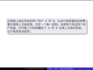 .
在网络上身处异地的两个用户 A 和 B，在进行保密通信前常需 .
要在网络上交换信息，约定一个数—密钥。该密钥只有这两个用
户知道，任何第三方即使截获了 A 和 B 在网上交换的信息，
也不能获取该密钥。
.




                                                  .
..                            .




                            .   .   .     .   .   .

      广州大学数学与信息科学学院   裴定一、徐详 《信息安全数学基础》
 