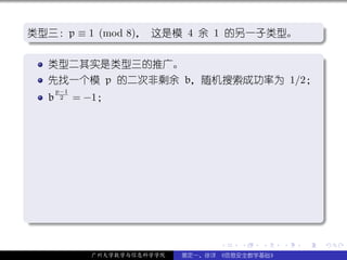 .
类型三：p ≡ 1 (mod 8)， 这是模 4 余 1 的另一子类型。                             .
.




                                                                 .
..                                                           .
.
   类型二其实是类型三的推广。                                                 .
     先找一个模 p 的二次非剩余 b，随机搜索成功率为 1/2；
         p−1
     b    2    = −1；




.




                                                                 .
..                                                           .
                                       .   .   .     .   .           .

                 广州大学数学与信息科学学院   裴定一、徐详 《信息安全数学基础》
 
