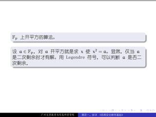 .
Fp 上开平方的算法。                              .
.




                                                     .
..                                     .
.
设 a ∈ Fp ，对 a 开平方就是求 x 使 x2 = a。显然，仅当 a .
是二次剩余时才有解。用 Legendre 符号，可以判断 a 是否二
次剩余，
.




                                                     .
..                                     .




                               .   .   .     .   .   .

         广州大学数学与信息科学学院   裴定一、徐详 《信息安全数学基础》
 
