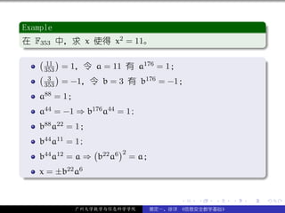 .
 Example                                                        .
..
 在 F353 中，求 x 使得 x2 = 11。
 .




                                                                .
 ..                                                         .
 . ( )
       11                 176 = 1；                              .
      353 = 1，令 a = 11 有 a
     ( 3 )                 176 = −1；
      353 = −1，令 b = 3 有 b
     a88 = 1；
     a44 = −1 ⇒ b176 a44 = 1;
     b88 a22 = 1；
     b44 a11 = 1;
                  (      )2
     b44 a12 = a ⇒ b22 a6 = a；
.    x = ±b22 a6




                                                                .
..                                                          .

                                      .   .   .     .   .           .

              广州大学数学与信息科学学院     裴定一、徐详 《信息安全数学基础》
 