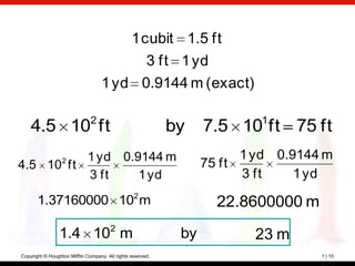 1 cubit 1.5 ft
                                           3 ft 1 yd
                                    1 yd 0.9144 m (exact)

                               2                                           1
    4.5 10 ft                                                by    7.5 10 ft 75 ft
          1 yd 0.9144 m                                                  1 yd 0.9144 m
4.5 10 ft         2
                                                                   75 ft
          3 ft    1 yd                                                   3 ft    1 yd
       1.37160000 102 m                                              22.8600000 m
                 1.4 102 m                                    by          23 m
Copyright © Houghton Mifflin Company. All rights reserved.                          1 | 10
 