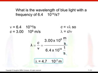What is the wavelength of blue light with a
                frequency of 6.4 1014/s?


        = 6.4 1014/s                                                 c=    so
      c = 3.00 108 m/s                                                = c/
                                                                     8  m
                                                             3.00 x 10
                                                   c                    s
                                        λ
                                                                     14 1
                                                             6.4 x 10
                                                                        s

                                                     = 4.7      10-7 m

Copyright © Houghton Mifflin Company. All rights reserved.                      7 | 101
 