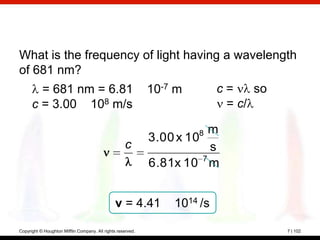 What is the frequency of light having a wavelength
of 681 nm?
     = 681 nm = 6.81 10-7 m          c=    so
   c = 3.00 108 m/s                   = c/

                                                                     8 m
                                                             3.00 x 10
                                                    c                   s
                                                             6.81x 10 7 m


                                                v = 4.41         1014 /s

Copyright © Houghton Mifflin Company. All rights reserved.                  7 | 102
 