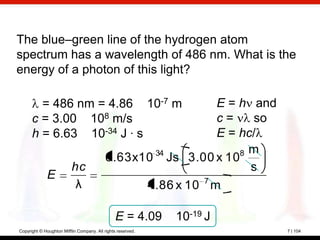 The blue–green line of the hydrogen atom
spectrum has a wavelength of 486 nm. What is the
energy of a photon of this light?

        = 486 nm = 4.86 10-7 m                                E = h and
      c = 3.00 108 m/s                                        c=    so
      h = 6.63 10-34 J · s                                    E = hc/
                                                  34              8 m
                                           6.63x10 Js 3.00 x 10
                          hc                                        s
             E
                           λ                     4.86 x 10 7 m

                                                E = 4.09     10-19 J
Copyright © Houghton Mifflin Company. All rights reserved.                7 | 104
 