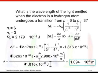 What is the wavelength of the light emitted
                    when the electron in a hydrogen atom
                    undergoes a transition from n = 6 to n = 3?
                                                                                        1        1
                                                                       ΔE         RH
     ni = 6                                                                            nf 2     ni 2
     nf = 3                                                                   hc                hc
     RH = 2.179                          10-18 J                       ΔE        so λ
                                                                               λ                ΔE

                                                         18         1        1
           ΔE                 2.179 x 10                         J 2           = -1.816 x 10-19 J
                                                                   3        62
                                        34                  m                 8
           6.626 x 10                        J s 2.998 x 10
                                                            s
λ                                                                 19                          1.094    10-6 m
                                  - 1.816 x 10                         J
    Copyright © Houghton Mifflin Company. All rights reserved.                                           7 | 105
 