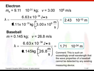 Electron
me = 9.11                        10-31 kg; v = 3.00                      106 m/s
                                                      34
                           6.63 x 10                         J s
λ                                                                              2.43        10-10 m
                                    31                m            6
          9.11x 10                       kg 3.00 x 10
                                                      s
    Baseball
    m = 0.145 kg; v = 26.8 m/s
                                                             34
                             6.63 x 10J s
              λ                                                           1.71       10-34 m
                                         m
                           0.145 kg 26.8                               Comment: This is such an
                                         s                             exceedingly small wavelength that
                                                                       the wave properties of a baseball
                                                                       cannot be detected by any existing
                                                                       measuring device.
Copyright © Houghton Mifflin Company. All rights reserved.                                       7 | 107
 
