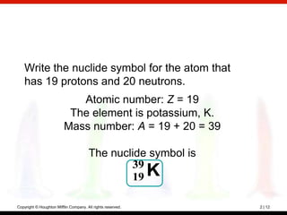 Write the nuclide symbol for the atom that
    has 19 protons and 20 neutrons.
                             Atomic number: Z = 19
                           The element is potassium, K.
                          Mass number: A = 19 + 20 = 39

                                       The nuclide symbol is
                                               39
                                               19 K

Copyright © Houghton Mifflin Company. All rights reserved.     2 | 12
 