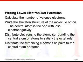 Writing Lewis Electron-Dot Formulas
Calculate the number of valence electrons.
Write the skeleton structure of the molecule or ion.
  The central atom is the one with less
  electronegativity.
Distribute electrons to the atoms surrounding the
  central atom or atoms to satisfy the octet rule.
Distribute the remaining electrons as pairs to the
  central atom or atoms.


Copyright © Houghton Mifflin Company. All rights reserved.   9 | 132
 