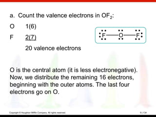 a. Count the valence electrons in OF2:
O               1(6)
F               2(7)                                         F   O   F

                20 valence electrons


O is the central atom (it is less electronegative).
Now, we distribute the remaining 16 electrons,
beginning with the outer atoms. The last four
electrons go on O.


Copyright © Houghton Mifflin Company. All rights reserved.               9 | 134
 