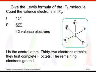Give the Lewis formula of the IF5 molecule.
Count the valence electrons in IF5:
I               1(7)
                                                                 F
F               5(7)
                                                             F
                                                                     F
                42 valence electrons
                                                                 I
                                                             F
                                                                     F

I is the central atom. Thirty-two electrons remain;
they first complete F octets. The remaining
electrons go on I.

Copyright © Houghton Mifflin Company. All rights reserved.               9 | 142
 
