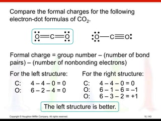Compare the formal charges for the following
electron-dot formulas of CO2.

                         O              C              O          O      C     O


Formal charge = group number – (number of bond
pairs) – (number of nonbonding electrons)
For the left structure:                                      For the right structure:
     C:              4–4–0=0                                 C:       4–4–0=0
     O:              6–2–4=0                                 O:       6 – 1 – 6 = –1
                                                             O:       6 – 3 – 2 = +1
                                  The left structure is better.
Copyright © Houghton Mifflin Company. All rights reserved.                              9 | 143
 