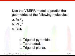 Use the VSEPR model to predict the
                geometries of the following molecules:
                a. AsF3
                b. PH4+
                c. BCl3


                                a. Trigonal pyramidal.
                                b. Tetrahedral.
                                c. Trigonal planar.
Copyright © Houghton Mifflin Company. All rights reserved.   10 | 150
 