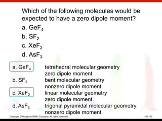 Which of the following molecules would be
            expected to have a zero dipole moment?
            a. GeF4
            b. SF2
            c. XeF2
            d. AsF3
  a. GeF4                         tetrahedral molecular geometry
                                  zero dipole moment
  b. SF2                          bent molecular geometry
                                  nonzero dipole moment
  c. XeF2                         linear molecular geometry
                                  zero dipole moment
  d. AsF3                         trigonal pyramidal molecular geometry
                                  nonzero dipole moment
Copyright © Houghton Mifflin Company. All rights reserved.                10 | 153
 