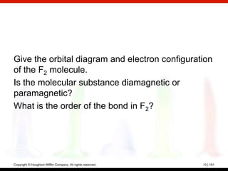 Give the orbital diagram and electron configuration
of the F2 molecule.
Is the molecular substance diamagnetic or
paramagnetic?
What is the order of the bond in F2?




Copyright © Houghton Mifflin Company. All rights reserved.   10 | 161
 