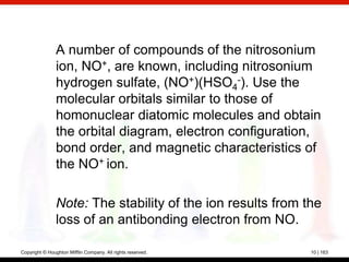 A number of compounds of the nitrosonium
                ion, NO+, are known, including nitrosonium
                hydrogen sulfate, (NO+)(HSO4-). Use the
                molecular orbitals similar to those of
                homonuclear diatomic molecules and obtain
                the orbital diagram, electron configuration,
                bond order, and magnetic characteristics of
                the NO+ ion.

                Note: The stability of the ion results from the
                loss of an antibonding electron from NO.

Copyright © Houghton Mifflin Company. All rights reserved.   10 | 163
 