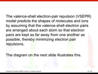 The valence-shell electron-pair repulsion (VSEPR)
model predicts the shapes of molecules and ions
by assuming that the valence-shell electron pairs
are arranged about each atom so that electron
pairs are kept as far away from one another as
possible, thereby minimizing electron pair
repulsions.

The diagram on the next slide illustrates this.



Copyright © Houghton Mifflin Company. All rights reserved.   10 | 166
 