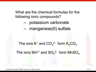 What are the chemical formulas for the
                following ionic compounds?
                              – potassium carbonate
                              – manganese(II) sulfate


                     The ions K+ and CO32- form K2CO3

                 The ions Mn2+ and SO42- form MnSO4



Copyright © Houghton Mifflin Company. All rights reserved.   2 | 18
 