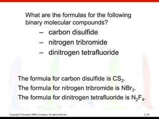 What are the formulas for the following
                binary molecular compounds?
                              – carbon disulfide
                              – nitrogen tribromide
                              – dinitrogen tetrafluoride


        The formula for carbon disulfide is CS2.
        The formula for nitrogen tribromide is NBr3.
        The formula for dinitrogen tetrafluoride is N2F4.

Copyright © Houghton Mifflin Company. All rights reserved.   2 | 20
 