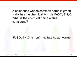 A compound whose common name is green
                vitriol has the chemical formula FeSO4·7H2O.
                What is the chemical name of this
                compound?




                 FeSO4·7H2O is iron(II) sulfate heptahydrate.




Copyright © Houghton Mifflin Company. All rights reserved.   2 | 21
 