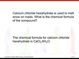 Calcium chloride hexahydrate is used to melt
                snow on roads. What is the chemical formula
                of the compound?




               The chemical formula for calcium chloride
               hexahydrate is CaCl2·6H2O.



Copyright © Houghton Mifflin Company. All rights reserved.   2 | 22
 