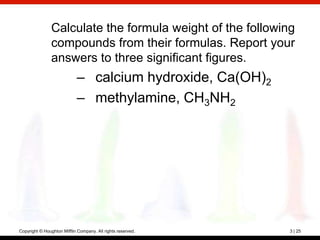 Calculate the formula weight of the following
                compounds from their formulas. Report your
                answers to three significant figures.
                            – calcium hydroxide, Ca(OH)2
                            – methylamine, CH3NH2




Copyright © Houghton Mifflin Company. All rights reserved.   3 | 25
 