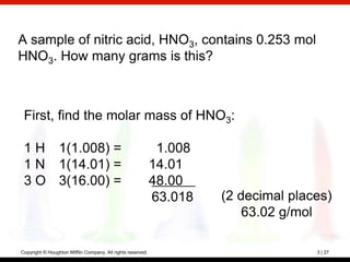 A sample of nitric acid, HNO3, contains 0.253 mol
HNO3. How many grams is this?



 First, find the molar mass of HNO3:

 1 H 1(1.008) =                                               1.008
 1 N 1(14.01) =                                              14.01
 3 O 3(16.00) =                                              48.00
                                                             63.018   (2 decimal places)
                                                                          63.02 g/mol

Copyright © Houghton Mifflin Company. All rights reserved.                           3 | 27
 