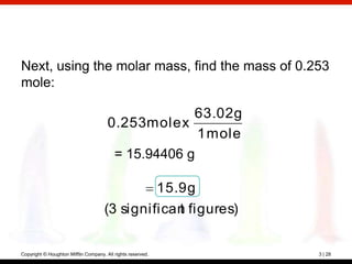 Next, using the molar mass, find the mass of 0.253
mole:

                                                    63.02 g
                                       0.253 mole x
                                                     1 mole
                                        = 15.94406 g

                                                             15.9 g
                                     (3 significan figures)
                                                 t


Copyright © Houghton Mifflin Company. All rights reserved.            3 | 28
 