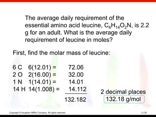 The average daily requirement of the
                essential amino acid leucine, C6H14O2N, is 2.2
                g for an adult. What is the average daily
                requirement of leucine in moles?

   First, find the molar mass of leucine:

   6C              6(12.01) =                                72.06
   2O              2(16.00) =                                32.00
   1N              1(14.01) =                                14.01
   14 H            14(1.008) =                               14.112   2 decimal places
                                                        132.182         132.18 g/mol

Copyright © Houghton Mifflin Company. All rights reserved.                          3 | 29
 