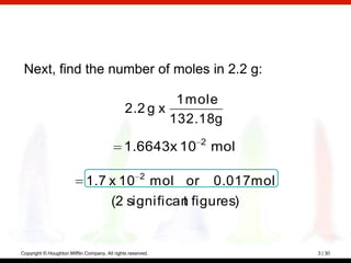 Next, find the number of moles in 2.2 g:

                                                        1 mole
                                               2.2 g x
                                                       132.18g
                                                             2
                                               1.6643x 10        mol

                                                      2
                             1.7 x 10 mol or 0.017 mol
                                 (2 significan figures)
                                             t


Copyright © Houghton Mifflin Company. All rights reserved.             3 | 30
 