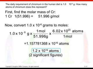 The daily requirement of chromium in the human diet is 1.0        10-6 g. How many
atoms of chromium does this represent?

First, find the molar mass of Cr:
1 Cr 1(51.996) = 51.996 g/mol

Now, convert 1.0 x 10-6 grams to moles:
                                                                  23
                                6        1 mol    6.02 x 10 atoms
      1.0 x 10                       gx         x
                                        51.996g         1 mol
                                =1.157781368 x 1016 atoms

                                          1.2 x 1016 atoms
                                        (2 significant figures)

Copyright © Houghton Mifflin Company. All rights reserved.                     3 | 31
 
