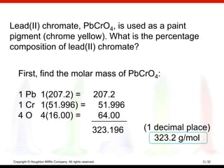 Lead(II) chromate, PbCrO4, is used as a paint
pigment (chrome yellow). What is the percentage
composition of lead(II) chromate?


   First, find the molar mass of PbCrO4:

   1 Pb 1(207.2) = 207.2
   1 Cr 1(51.996) = 51.996
   4 O 4(16.00) =   64.00
                                                        323.196   (1 decimal place)
                                                                     323.2 g/mol

Copyright © Houghton Mifflin Company. All rights reserved.                       3 | 32
 