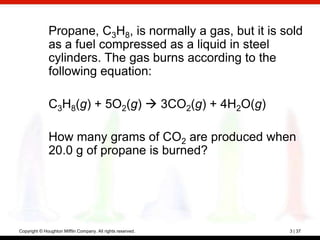 Propane, C3H8, is normally a gas, but it is sold
              as a fuel compressed as a liquid in steel
              cylinders. The gas burns according to the
              following equation:

              C3H8(g) + 5O2(g)  3CO2(g) + 4H2O(g)

              How many grams of CO2 are produced when
              20.0 g of propane is burned?




Copyright © Houghton Mifflin Company. All rights reserved.   3 | 37
 