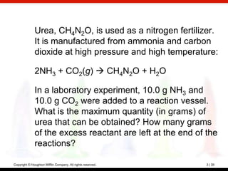 Urea, CH4N2O, is used as a nitrogen fertilizer.
              It is manufactured from ammonia and carbon
              dioxide at high pressure and high temperature:

              2NH3 + CO2(g)  CH4N2O + H2O

              In a laboratory experiment, 10.0 g NH3 and
              10.0 g CO2 were added to a reaction vessel.
              What is the maximum quantity (in grams) of
              urea that can be obtained? How many grams
              of the excess reactant are left at the end of the
              reactions?

Copyright © Houghton Mifflin Company. All rights reserved.   3 | 39
 