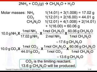 2NH3 + CO2(g)  CH4N2O + H2O

Molar masses: NH3              1(14.01) + 3(1.008) = 17.02 g
              CO2              1(12.01) + 2(16.00) = 44.01 g
              CH4N2O           1(12.01) + 4(1.008) + 2(14.01)
                               + 1(16.00) = 60.06 g
               1 mol NH 3    1 mol CH 4N2 O 60.06 g CH 4N2 O
10.0 g NH 3 X              X               X
              17.02 g NH 3     2 mol NH 3     1 mol CH 4N2O
                                       17.6 g CH 4N2 O
               1 mol CO 2    1 mol CH 4N2 O 60.06 g CH 4N2 O
10.0 g CO 2 X              X               X
              44.01 g CO 2     1 mol CO 2    1 mol CH 4N2 O
                                                                13.6 g CH 4N2O
                              CO2 is the limiting reactant.
                            13.6 g CH4N2O will be produced.
   Copyright © Houghton Mifflin Company. All rights reserved.                    3 | 40
 