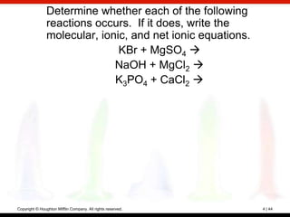 Determine whether each of the following
                reactions occurs. If it does, write the
                molecular, ionic, and net ionic equations.
                               KBr + MgSO4 
                              NaOH + MgCl2 
                              K3PO4 + CaCl2 




Copyright © Houghton Mifflin Company. All rights reserved.   4 | 44
 