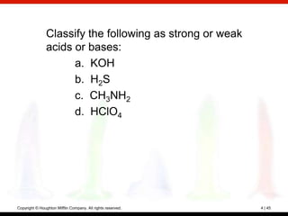 Classify the following as strong or weak
                acids or bases:
                      a. KOH
                      b. H2S
                      c. CH3NH2
                      d. HClO4




Copyright © Houghton Mifflin Company. All rights reserved.   4 | 45
 