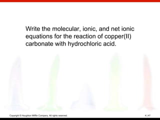 Write the molecular, ionic, and net ionic
                equations for the reaction of copper(II)
                carbonate with hydrochloric acid.




Copyright © Houghton Mifflin Company. All rights reserved.   4 | 47
 