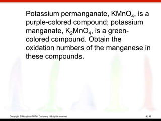 Potassium permanganate, KMnO4, is a
                purple-colored compound; potassium
                manganate, K2MnO4, is a green-
                colored compound. Obtain the
                oxidation numbers of the manganese in
                these compounds.




Copyright © Houghton Mifflin Company. All rights reserved.   4 | 48
 