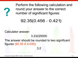 Perform the following calculation and
                      round your answer to the correct
?                     number of significant figures:

                                92.35(0.456 0.421)

Calculator answer:
                    3.23225000
The answer should be rounded to two significant
figures (92.35 X 0.035):
                         3.2

Copyright © Houghton Mifflin Company. All rights reserved.   1|5
 
