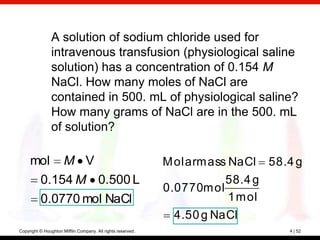 A solution of sodium chloride used for
                intravenous transfusion (physiological saline
                solution) has a concentration of 0.154 M
                NaCl. How many moles of NaCl are
                contained in 500. mL of physiological saline?
                How many grams of NaCl are in the 500. mL
                of solution?

     mol M V                                                 M olarm ass NaCl    58.4 g
      0.154 M 0.500 L                                                   58.4 g
                                                             0.0770m ol
      0.0770 mol NaCl                                                   1 m ol
                                                              4.50 g NaCl
Copyright © Houghton Mifflin Company. All rights reserved.                          4 | 52
 