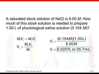 A saturated stock solution of NaCl is 6.00 M. How
much of this stock solution is needed to prepare
1.00 L of physiological saline solution (0.154 M)?

                 M iVi             M fVf                          (0.154 M )(1.00 L)
                                                             Vi
                             M fVf                                     6.00 M
                 Vi
                              Mi                             Vi   0.0257L or 25.7 mL




Copyright © Houghton Mifflin Company. All rights reserved.                         4 | 53
 