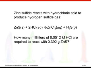 Zinc sulfide reacts with hydrochloric acid to
              produce hydrogen sulfide gas:

              ZnS(s) + 2HCl(aq) ZnCl2(aq) + H2S(g)

              How many milliliters of 0.0512 M HCl are
              required to react with 0.392 g ZnS?




Copyright © Houghton Mifflin Company. All rights reserved.    4 | 56
 