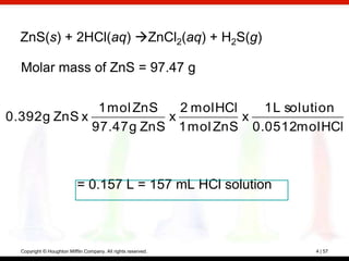 ZnS(s) + 2HCl(aq) ZnCl2(aq) + H2S(g)

  Molar mass of ZnS = 97.47 g

               1 mol ZnS   2 mol HCl   1 L solution
0.392 g ZnS x            x           x
              97.47 g ZnS 1 mol ZnS 0.0512mol HCl



                           = 0.157 L = 157 mL HCl solution



  Copyright © Houghton Mifflin Company. All rights reserved.   4 | 57
 